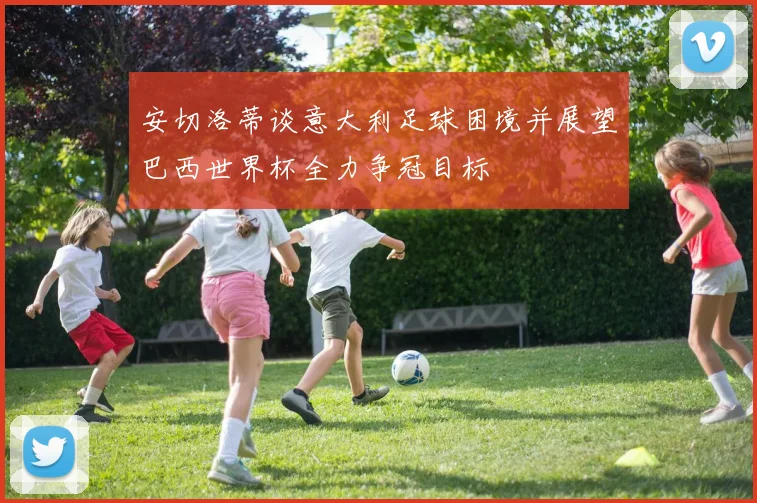 安切洛蒂谈意大利足球困境并展望巴西世界杯全力争冠目标