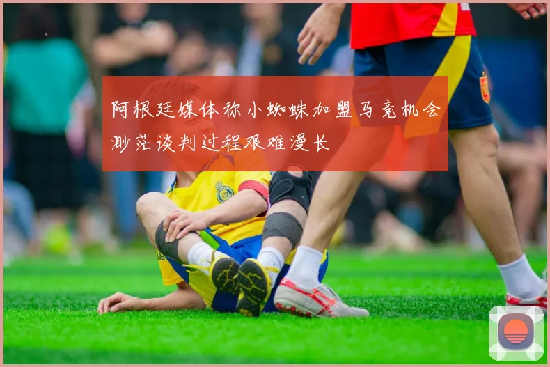 阿根廷媒体称小蜘蛛加盟马竞机会渺茫谈判过程艰难漫长