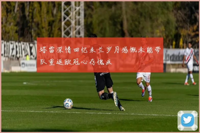 塔雷深情回忆米兰岁月感慨未能带队重返欧冠心存愧疚