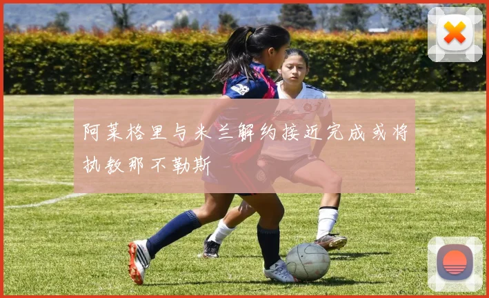 阿莱格里与米兰解约接近完成或将执教那不勒斯