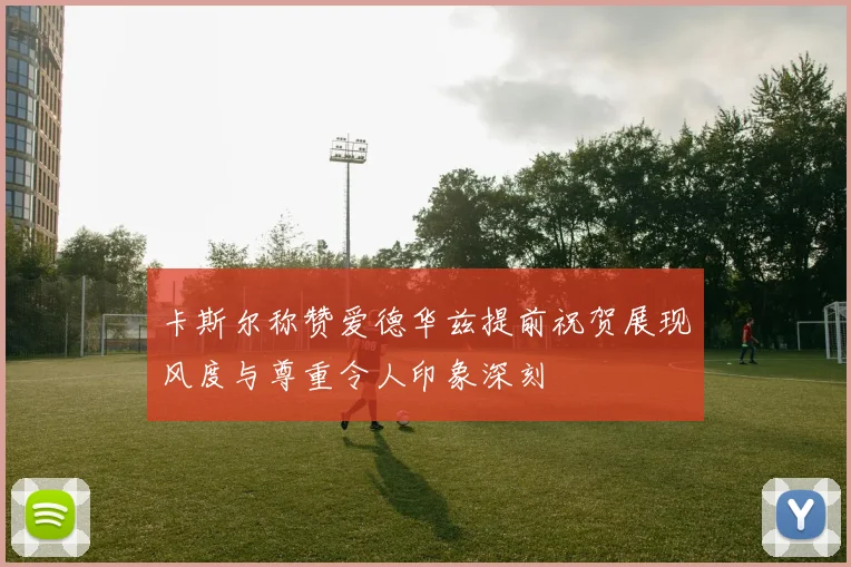 卡斯尔称赞爱德华兹提前祝贺展现风度与尊重令人印象深刻