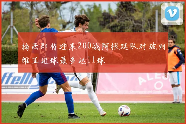 梅西即将迎来200战阿根廷队对玻利维亚进球最多达11球