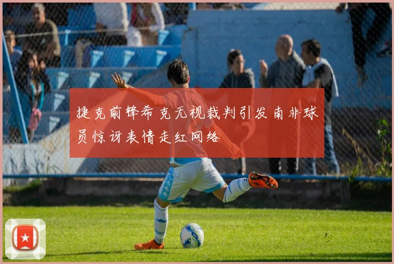 捷克前锋希克无视裁判引发南非球员惊讶表情走红网络