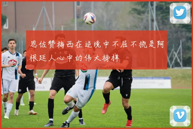 恩佐赞梅西在逆境中不屈不挠是阿根廷人心中的伟大榜样