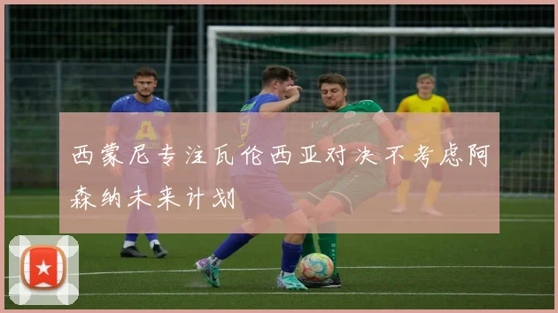 西蒙尼专注瓦伦西亚对决不考虑阿森纳未来计划