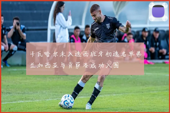 卡瓦哈尔未入选西班牙初选名单弗兰加西亚与贡萨洛成功入围