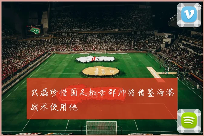 武磊珍惜国足机会邵帅将借鉴海港战术使用他
