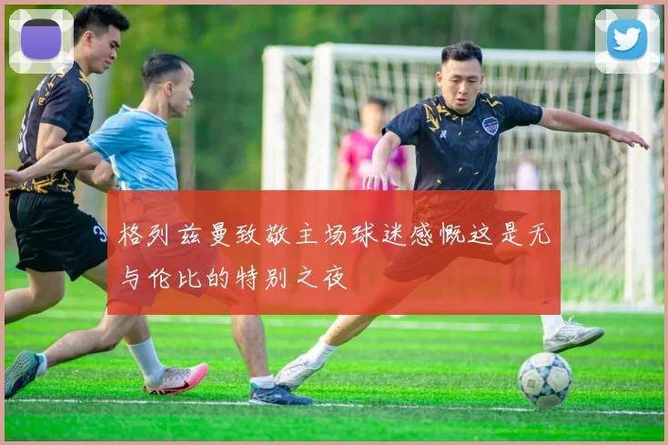 格列兹曼致敬主场球迷感慨这是无与伦比的特别之夜