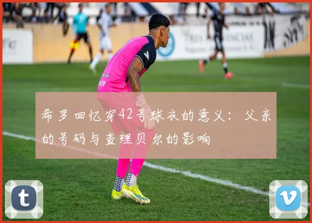 希罗回忆穿42号球衣的意义：父亲的号码与查理贝尔的影响