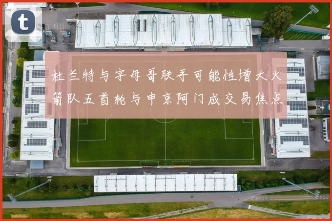 杜兰特与字母哥联手可能性增大火箭队五首轮与申京阿门成交易焦点